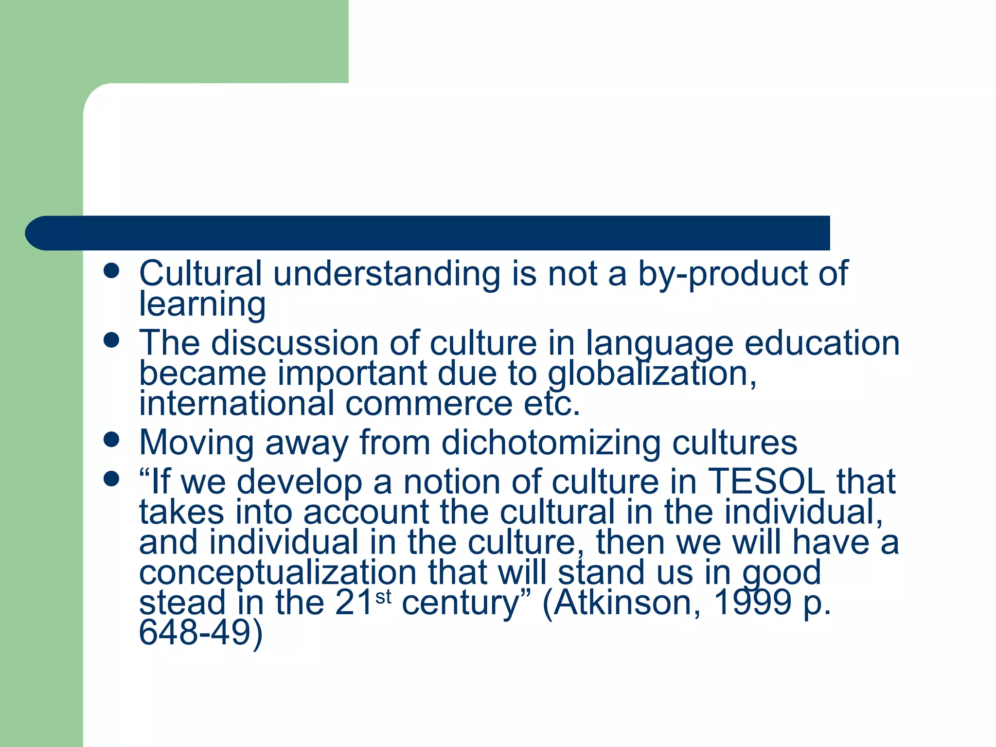 Cultural understanding is not a by-product of learning The discussion of culture in language education became important due to globalization, international commerce etc. Moving away from dichotomizing cultures “ If we develop a notion of culture in TESOL that takes into account the cultural in the individual, and individual in the culture, then we will have a conceptualization that will stand us in good stead in the 21 st  century” (Atkinson, 1999 p. 648-49) 