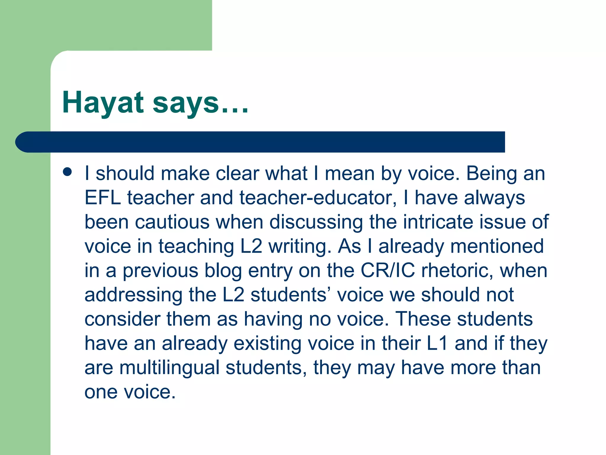 Hayat says… I should make clear what I mean by voice. Being an EFL teacher and teacher-educator, I have always been cautious when discussing the intricate issue of voice in teaching L2 writing. As I already mentioned in a previous blog entry on the CR/IC rhetoric, when addressing the L2 students’ voice we should not consider them as having no voice. These students have an already existing voice in their L1 and if they are multilingual students, they may have more than one voice.  