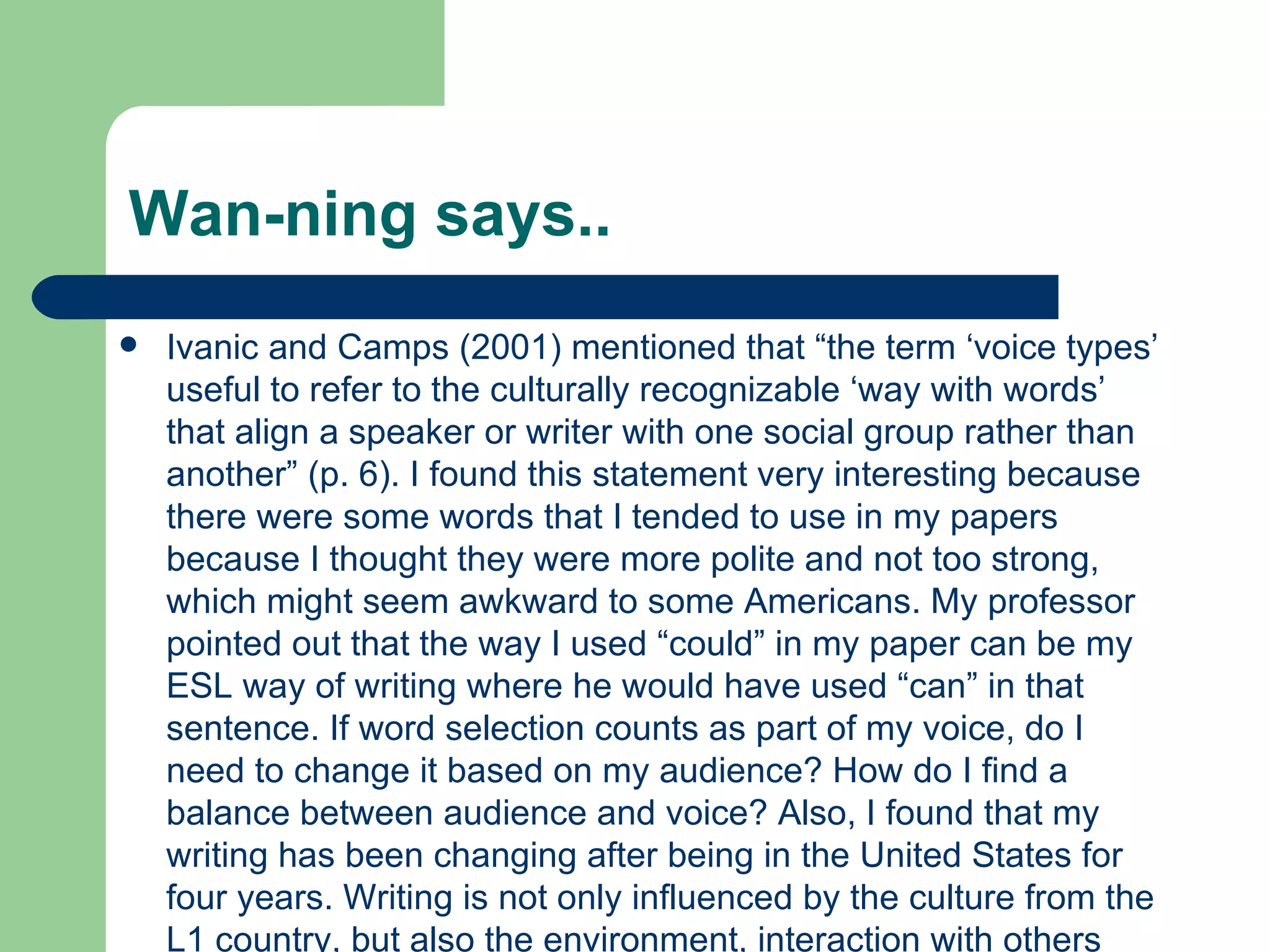 Wan-ning says.. Ivanic and Camps (2001) mentioned that “the term ‘voice types’ useful to refer to the culturally recognizable ‘way with words’ that align a speaker or writer with one social group rather than another” (p. 6). I found this statement very interesting because there were some words that I tended to use in my papers because I thought they were more polite and not too strong, which might seem awkward to some Americans. My professor pointed out that the way I used “could” in my paper can be my ESL way of writing where he would have used “can” in that sentence. If word selection counts as part of my voice, do I need to change it based on my audience? How do I find a balance between audience and voice? Also, I found that my writing has been changing after being in the United States for four years. Writing is not only influenced by the culture from the L1 country, but also the environment, interaction with others and publications we read.  