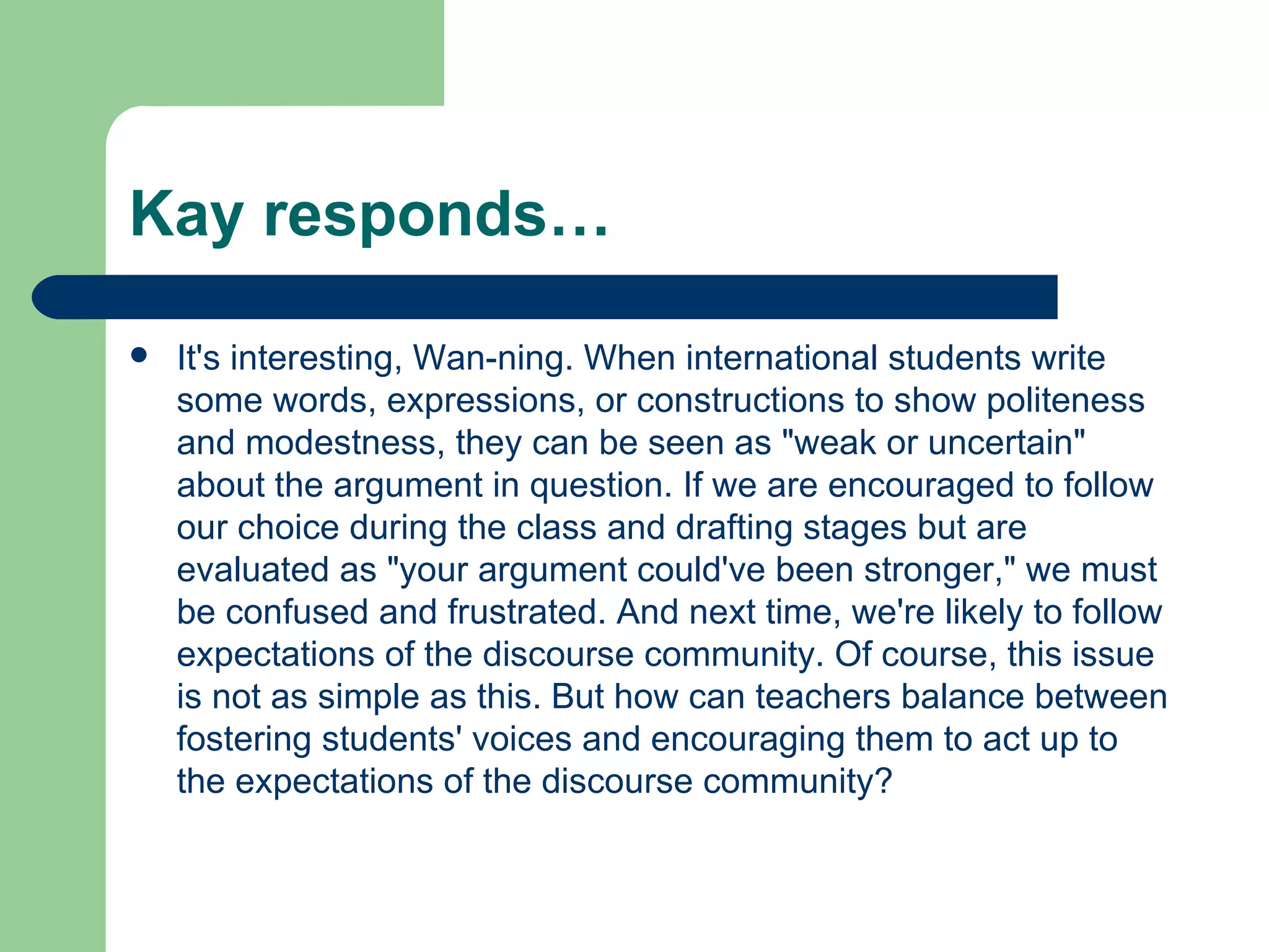 Kay responds… It's interesting, Wan-ning. When international students write some words, expressions, or constructions to show politeness and modestness, they can be seen as &quot;weak or uncertain&quot; about the argument in question. If we are encouraged to follow our choice during the class and drafting stages but are evaluated as &quot;your argument could've been stronger,&quot; we must be confused and frustrated. And next time, we're likely to follow expectations of the discourse community. Of course, this issue is not as simple as this. But how can teachers balance between fostering students' voices and encouraging them to act up to the expectations of the discourse community? 