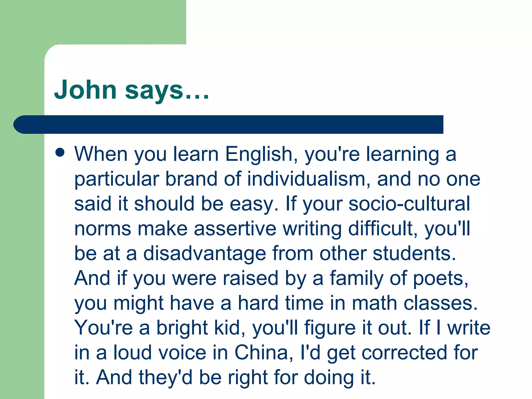 John says… When you learn English, you're learning a particular brand of individualism, and no one said it should be easy. If your socio-cultural norms make assertive writing difficult, you'll be at a disadvantage from other students. And if you were raised by a family of poets, you might have a hard time in math classes. You're a bright kid, you'll figure it out. If I write in a loud voice in China, I'd get corrected for it. And they'd be right for doing it. 