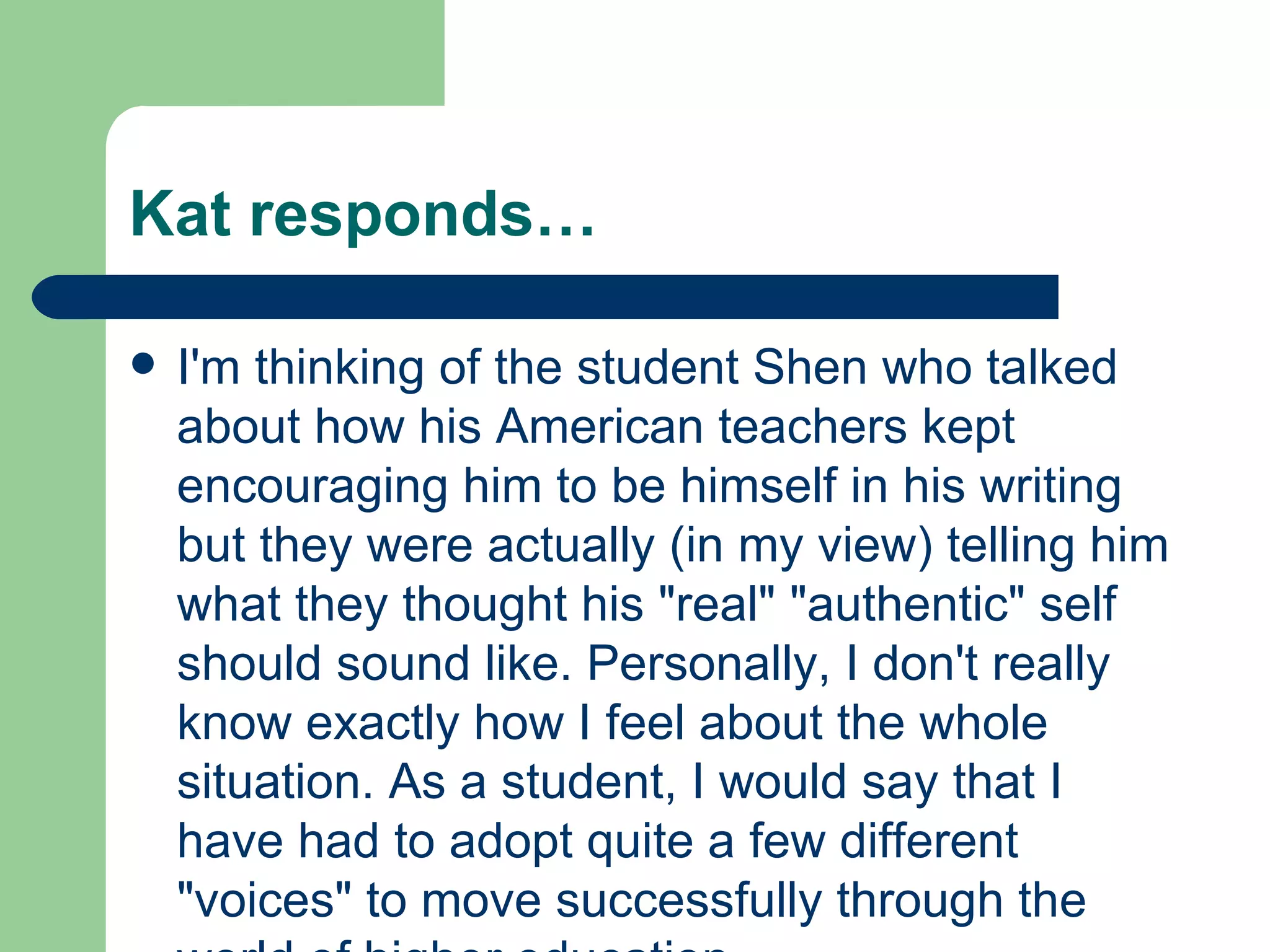 Kat responds… I'm thinking of the student Shen who talked about how his American teachers kept encouraging him to be himself in his writing but they were actually (in my view) telling him what they thought his &quot;real&quot; &quot;authentic&quot; self should sound like. Personally, I don't really know exactly how I feel about the whole situation. As a student, I would say that I have had to adopt quite a few different &quot;voices&quot; to move successfully through the world of higher education. 