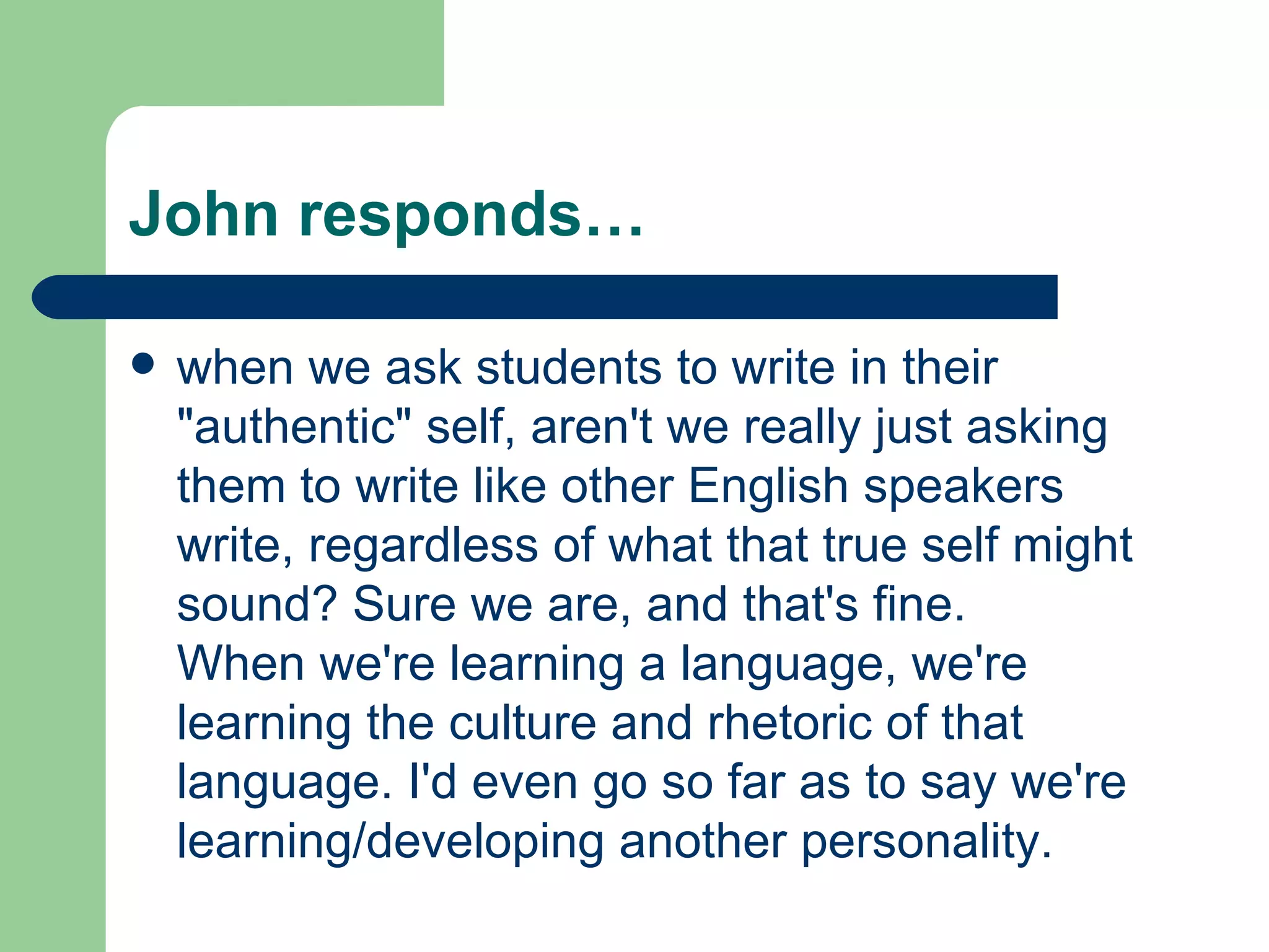 John responds… when we ask students to write in their &quot;authentic&quot; self, aren't we really just asking them to write like other English speakers write, regardless of what that true self might sound? Sure we are, and that's fine. When we're learning a language, we're learning the culture and rhetoric of that language. I'd even go so far as to say we're learning/developing another personality.  