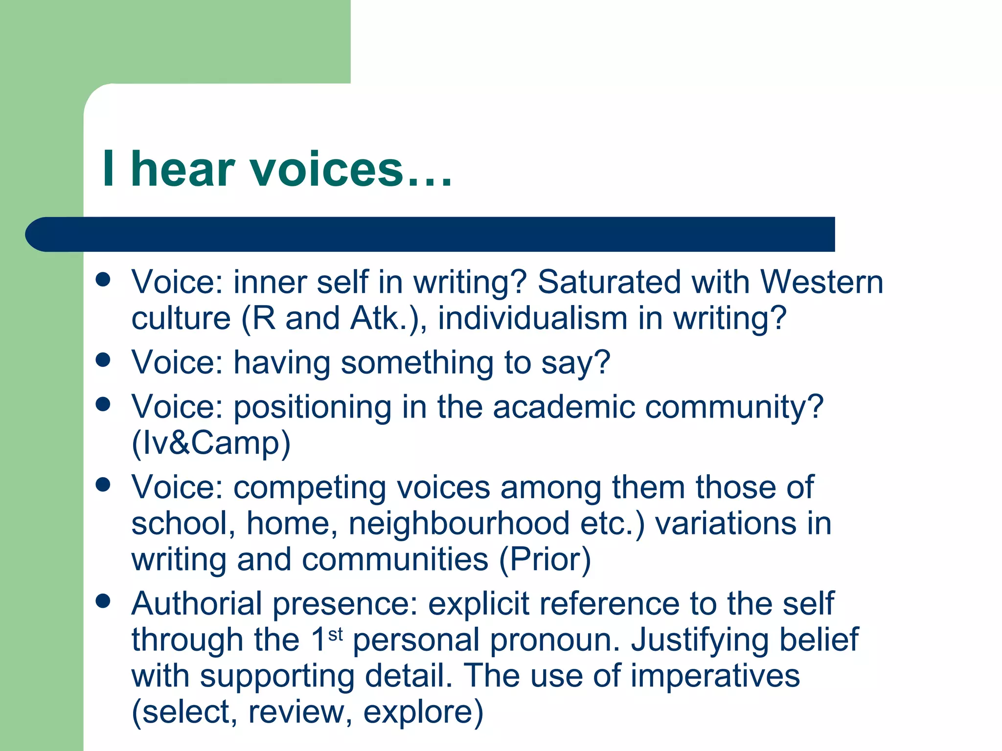 I hear voices… Voice: inner self in writing? Saturated with Western culture (R and Atk.), individualism in writing? Voice: having something to say? Voice: positioning in the academic community? (Iv&Camp) Voice: competing voices among them those of school, home, neighbourhood etc.) variations in writing and communities (Prior) Authorial presence: explicit reference to the self through the 1 st  personal pronoun. Justifying belief with supporting detail. The use of imperatives (select, review, explore) 