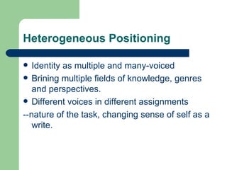 Heterogeneous Positioning Identity as multiple and many-voiced Brining multiple fields of knowledge, genres and perspectives. Different voices in different assignments --nature of the task, changing sense of self as a write. 