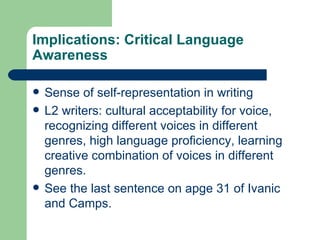 Implications: Critical Language Awareness Sense of self-representation in writing L2 writers: cultural acceptability for voice, recognizing different voices in different genres, high language proficiency, learning creative combination of voices in different genres. See the last sentence on apge 31 of Ivanic and Camps. 