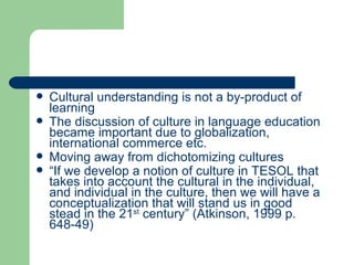 Cultural understanding is not a by-product of learning The discussion of culture in language education became important due to globalization, international commerce etc. Moving away from dichotomizing cultures “ If we develop a notion of culture in TESOL that takes into account the cultural in the individual, and individual in the culture, then we will have a conceptualization that will stand us in good stead in the 21 st  century” (Atkinson, 1999 p. 648-49) 