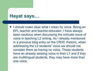 Hayat says… I should make clear what I mean by voice. Being an EFL teacher and teacher-educator, I have always been cautious when discussing the intricate issue of voice in teaching L2 writing. As I already mentioned in a previous blog entry on the CR/IC rhetoric, when addressing the L2 students’ voice we should not consider them as having no voice. These students have an already existing voice in their L1 and if they are multilingual students, they may have more than one voice.  
