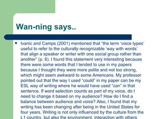 Wan-ning says.. Ivanic and Camps (2001) mentioned that “the term ‘voice types’ useful to refer to the culturally recognizable ‘way with words’ that align a speaker or writer with one social group rather than another” (p. 6). I found this statement very interesting because there were some words that I tended to use in my papers because I thought they were more polite and not too strong, which might seem awkward to some Americans. My professor pointed out that the way I used “could” in my paper can be my ESL way of writing where he would have used “can” in that sentence. If word selection counts as part of my voice, do I need to change it based on my audience? How do I find a balance between audience and voice? Also, I found that my writing has been changing after being in the United States for four years. Writing is not only influenced by the culture from the L1 country, but also the environment, interaction with others and publications we read.  