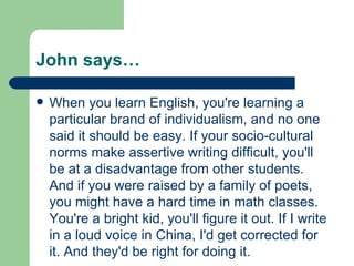 John says… When you learn English, you're learning a particular brand of individualism, and no one said it should be easy. If your socio-cultural norms make assertive writing difficult, you'll be at a disadvantage from other students. And if you were raised by a family of poets, you might have a hard time in math classes. You're a bright kid, you'll figure it out. If I write in a loud voice in China, I'd get corrected for it. And they'd be right for doing it. 