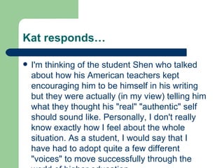 Kat responds… I'm thinking of the student Shen who talked about how his American teachers kept encouraging him to be himself in his writing but they were actually (in my view) telling him what they thought his "real" "authentic" self should sound like. Personally, I don't really know exactly how I feel about the whole situation. As a student, I would say that I have had to adopt quite a few different "voices" to move successfully through the world of higher education. 