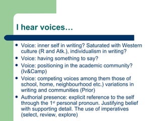I hear voices… Voice: inner self in writing? Saturated with Western culture (R and Atk.), individualism in writing? Voice: having something to say? Voice: positioning in the academic community? (Iv&Camp) Voice: competing voices among them those of school, home, neighbourhood etc.) variations in writing and communities (Prior) Authorial presence: explicit reference to the self through the 1 st  personal pronoun. Justifying belief with supporting detail. The use of imperatives (select, review, explore) 