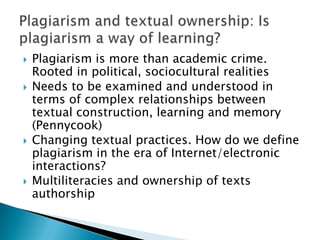 Plagiarism is more than academic crime. Rooted in political, sociocultural realitiesNeeds to be examined and understood in terms of complex relationships between textual construction, learning and memory (Pennycook)Changing textual practices. How do we define plagiarism in the era of Internet/electronic interactions?Multiliteracies and ownership of texts authorshipPlagiarism and textual ownership: Is plagiarism a way of learning?