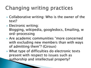 Collaborative writing: Who is the owner of the text?Electronic writing: Blogging, wikipedia, googledocs, Emailing, word-processingAre academic communities “more concerned with excluding new members than with ways of admitting them”? (Giroux)What type of difficulties do electronic texts present with respect to issues such as authorship and intellectual property?Changing writing practices