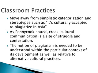 Move away from simplistic categorization and stereotypes such as “It’s culturally accepted to plagiarize in Asia”As Pennycook stated, cross-cultural communication is a site of struggle and contestation. The notion of plagiarism is needed to be understood within the particular context of its development as well as relative to alternative cultural practices.Classroom Practices