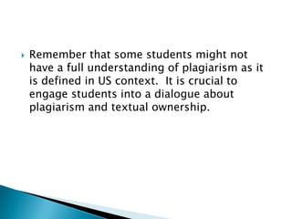 Remember that some students might not have a full understanding of plagiarism as it is defined in US context.  It is crucial to engage students into a dialogue about plagiarism and textual ownership.