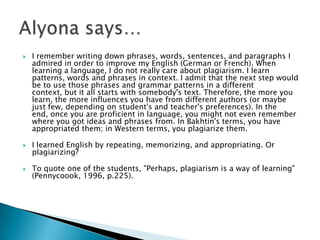 I remember writing down phrases, words, sentences, and paragraphs I admired in order to improve my English (German or French). When learning a language, I do not really care about plagiarism. I learn patterns, words and phrases in context. I admit that the next step would be to use those phrases and grammar patterns in a different context, but it all starts with somebody's text. Therefore, the more you learn, the more influences you have from different authors (or maybe just few, depending on student's and teacher's preferences). In the end, once you are proficient in language, you might not even remember where you got ideas and phrases from. In Bakhtin's terms, you have appropriated them; in Western terms, you plagiarize them.I learned English by repeating, memorizing, and appropriating. Or plagiarizing?To quote one of the students, "Perhaps, plagiarism is a way of learning" (Pennycoook, 1996, p.225).Alyona says…