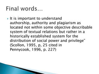 It is important to understand authorship, authority and plagiarism as located not within some objective describable system of textual relations but rather in a historically established system for the distribution of social power and privilege” (Scollon, 1995, p, 25 cited in Pennycook, 1996, p. 227)Final words…