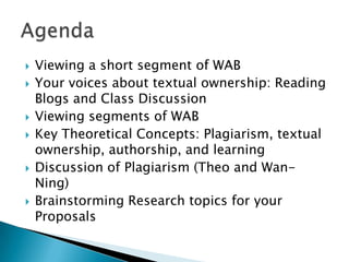 Viewing a short segment of WABYour voices about textual ownership: Reading Blogs and Class DiscussionViewing segments of WAB Key Theoretical Concepts: Plagiarism, textual ownership, authorship, and learning Discussion of Plagiarism (Theo and Wan-Ning)Brainstorming Research topics for your ProposalsAgenda