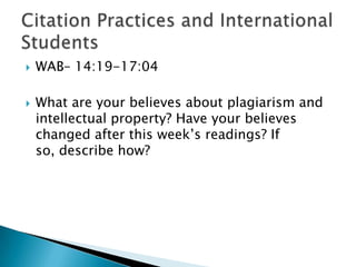 WAB– 14:19-17:04What are your believes about plagiarism and intellectual property? Have your believes changed after this week’s readings? If so, describe how?Citation Practices and International Students