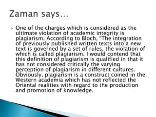One of the charges which is considered as the ultimate violation of academic integrity is plagiarism. According to Bloch, “The integration of previously published written texts into a new text is governed by a set of rules, the violation of which is called plagiarism. I would contend that this definition of plagiarism is qualified in that it has not considered critically the varying perception of plagiarism in different cultures. Obviously, plagiarism is a construct coined in the Western academia which has not reflected the Oriental realities with regard to the production and promotion of knowledge.Zaman says…