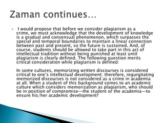  I would propose that before we consider plagiarism as a crime, we must acknowledge that the development of knowledge is a gradual and consensual phenomenon, which surpasses the special and temporal boundaries to maintain a linear connection between past and present, so the future is sustained. And, of course, students should be allowed to take part in this act of intellectual tradition without being punished at least until plagiarism is clearly defined. The following question merits critical consideration while plagiarism is defined:In some cultures, memorizing written discourses is considered critical to one’s intellectual development; therefore, regurgitating memorized discourses is not considered as a crime in academia at all. When a student of this background comes to an academic culture which considers memorization as plagiarism, who should be in position of compromise—the student or the academia—to ensure his/her academic development?Zaman continues…