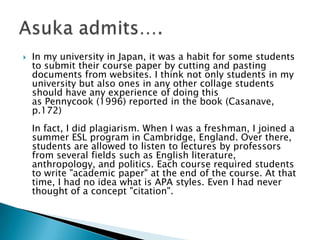 In my university in Japan, it was a habit for some students to submit their course paper by cutting and pasting documents from websites. I think not only students in my university but also ones in any other collage students should have any experience of doing this as Pennycook (1996) reported in the book (Casanave, p.172)In fact, I did plagiarism. When I was a freshman, I joined a summer ESL program in Cambridge, England. Over there, students are allowed to listen to lectures by professors from several fields such as English literature, anthropology, and politics. Each course required students to write "academic paper" at the end of the course. At that time, I had no idea what is APA styles. Even I had never thought of a concept "citation". Asuka admits….