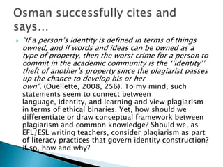 "If a person’s identity is defined in terms of things owned, and if words and ideas can be owned as a type of property, then the worst crime for a person to commit in the academic community is the ‘‘identity’’ theft of another’s property since the plagiarist passes up the chance to develop his or her own". (Ouellette, 2008, 256). To my mind, such statements seem to connect between language, identity, and learning and view plagiarism in terms of ethical binaries. Yet, how should we differentiate or draw conceptual framework between plagiarism and common knowledge? Should we, as EFL/ESL writing teachers, consider plagiarism as part of literacy practices that govern identity construction? if so, how and why? Osman successfully cites and says…