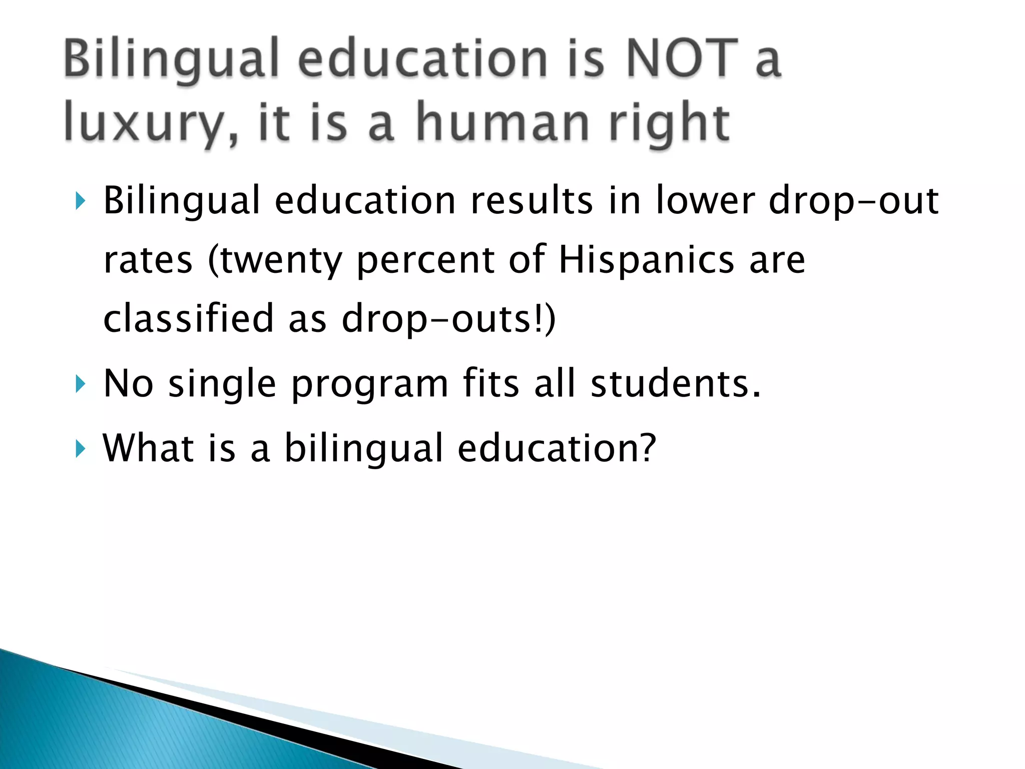 Bilingual education results in lower drop-out rates (twenty percent of Hispanics are classified as drop-outs!) No single program fits all students. What is a bilingual education? 