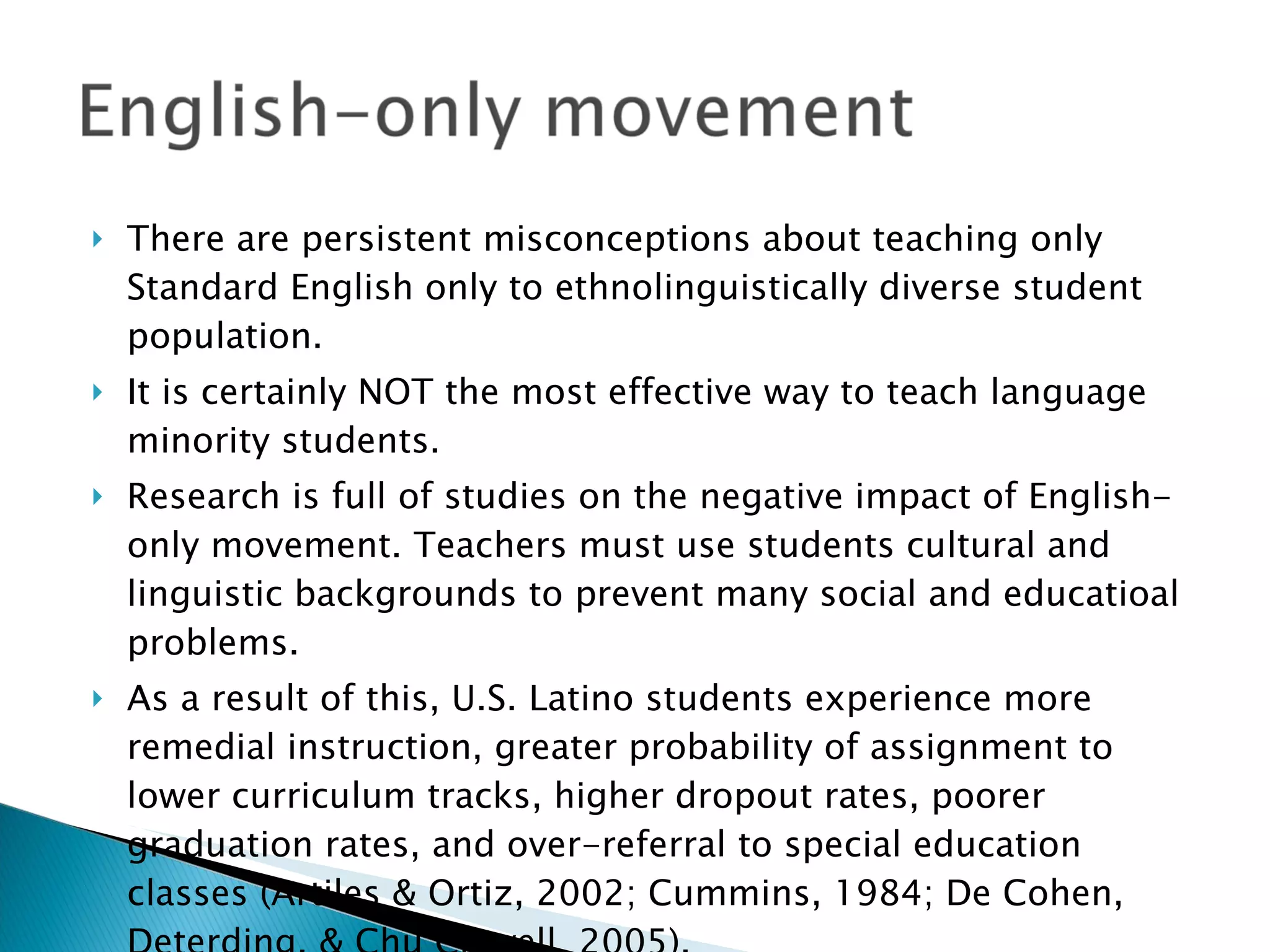 There are persistent misconceptions about teaching only Standard English only to ethnolinguistically diverse student population. It is certainly NOT the most effective way to teach language minority students.  Research is full of studies on the negative impact of English-only movement. Teachers must use students cultural and linguistic backgrounds to prevent many social and educatioal problems. As a result of this, U.S. Latino students experience more remedial instruction, greater probability of assignment to lower curriculum tracks, higher dropout rates, poorer graduation rates, and over-referral to special education classes (Artiles & Ortiz, 2002; Cummins, 1984; De Cohen, Deterding, & Chu Clewell, 2005). 
