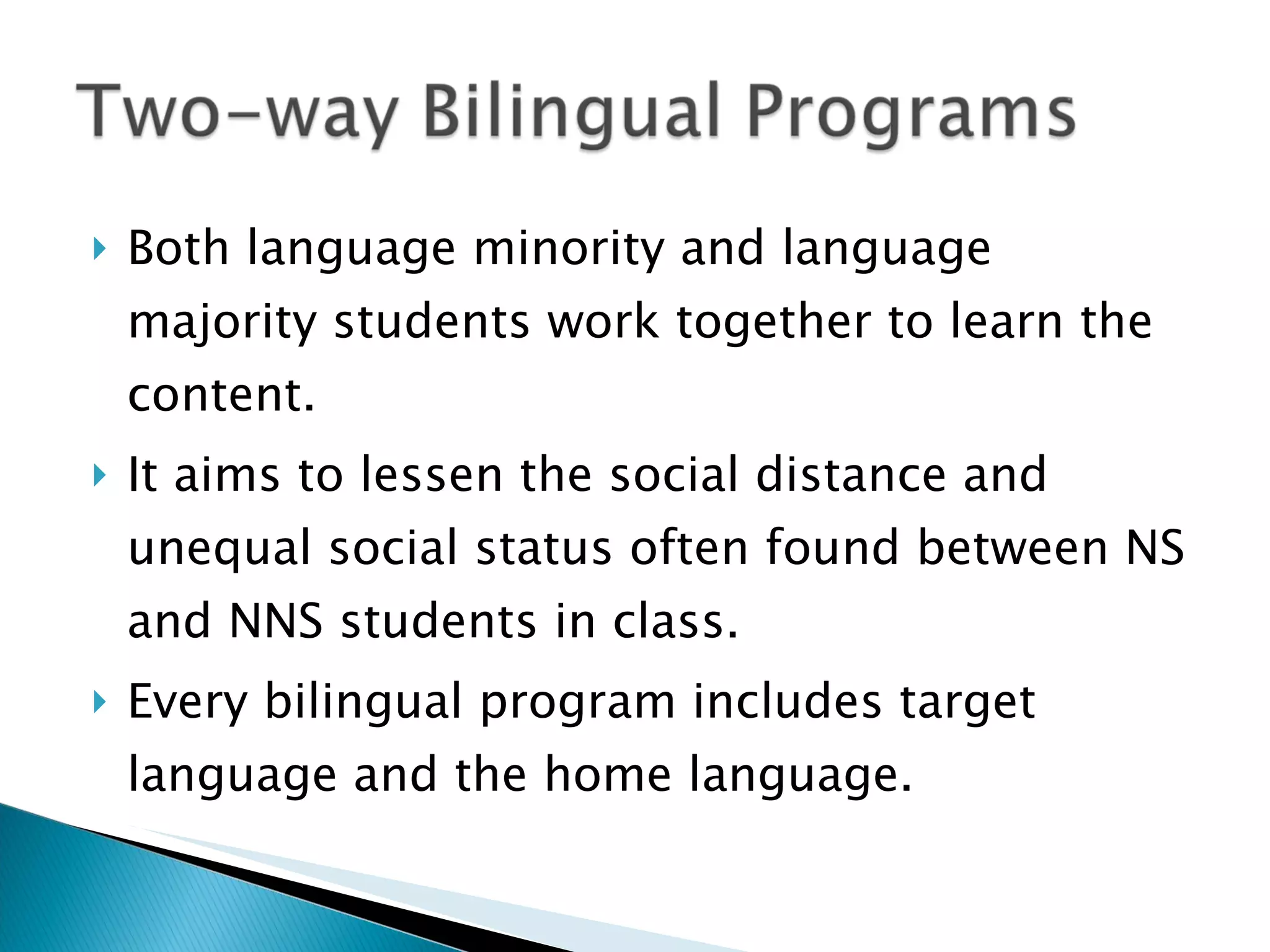 Both language minority and language majority students work together to learn the content. It aims to lessen the social distance and unequal social status often found between NS and NNS students in class. Every bilingual program includes target language and the home language. 