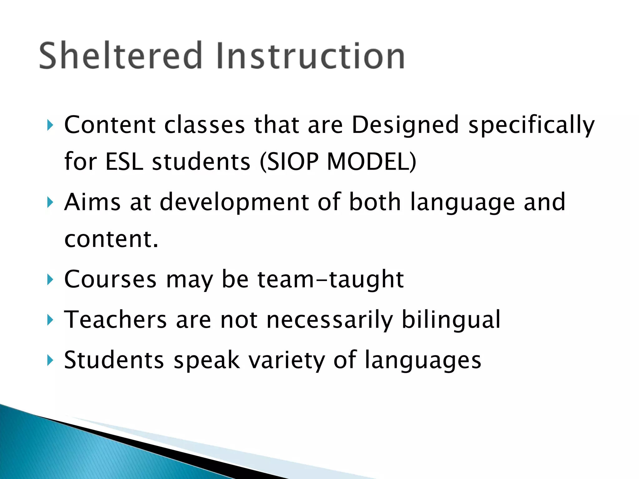Content classes that are Designed specifically for ESL students (SIOP MODEL) Aims at development of both language and content. Courses may be team-taught Teachers are not necessarily bilingual  Students speak variety of languages 