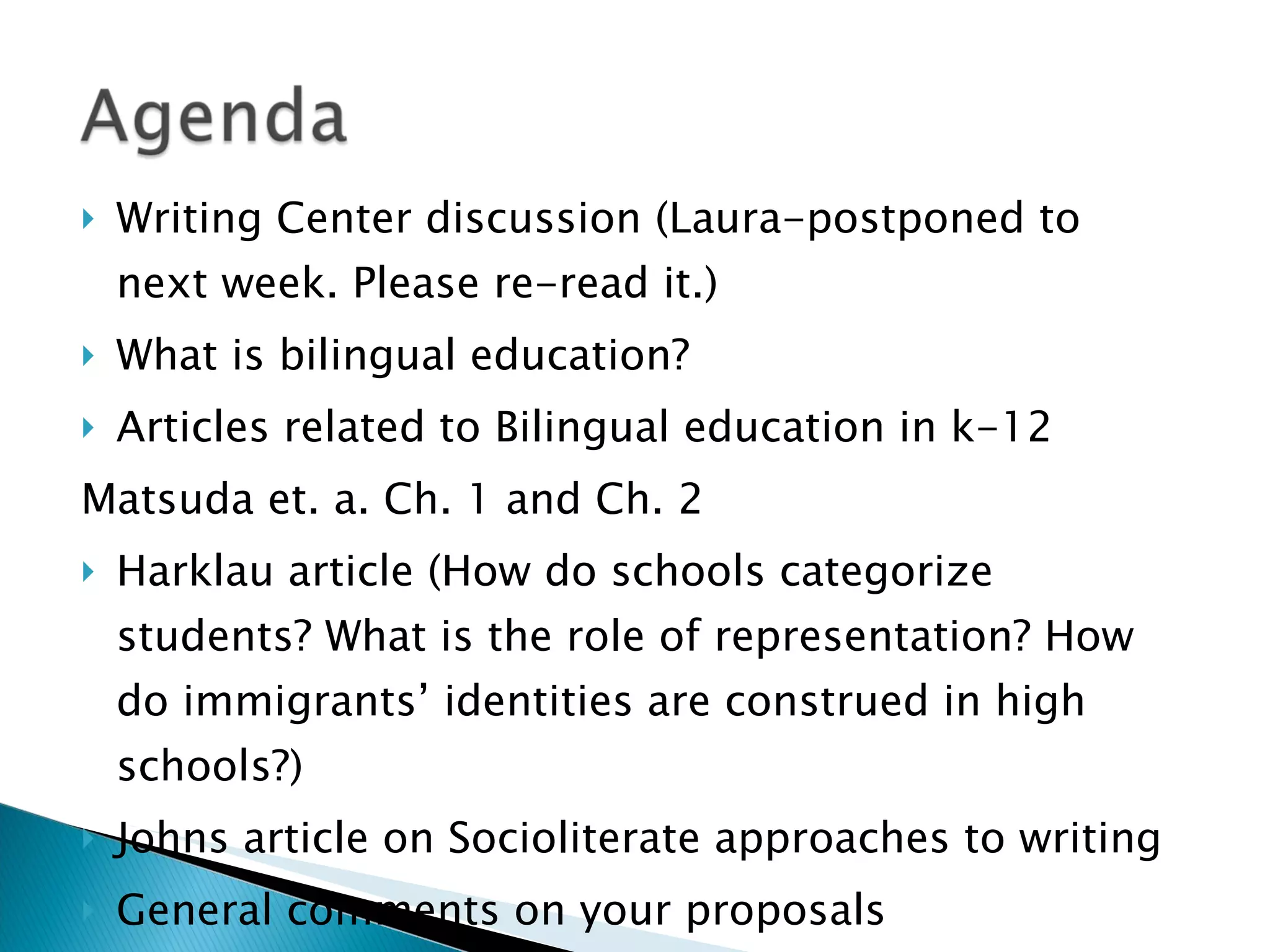 Writing Center discussion (Laura-postponed to next week. Please re-read it.) What is bilingual education? Articles related to Bilingual education in k-12 Matsuda et. a. Ch. 1 and Ch. 2  Harklau article (How do schools categorize students? What is the role of representation? How do immigrants’ identities are construed in high schools?) Johns article on Socioliterate approaches to writing General comments on your proposals IRB Meeting Dates (Protocols are due November 9 th  and the meeting is on November 18 th ) 