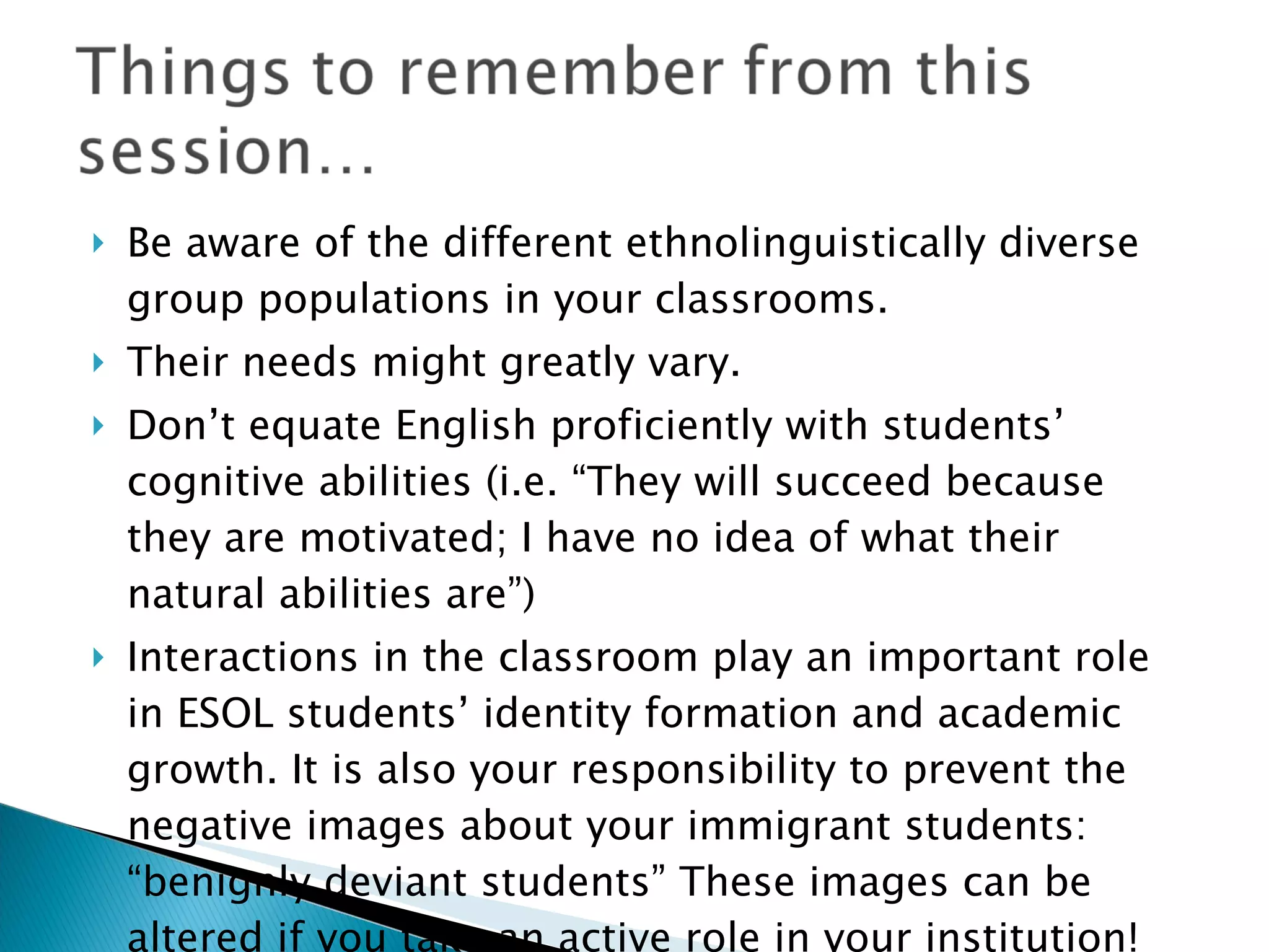 Be aware of the different ethnolinguistically diverse group populations in your classrooms. Their needs might greatly vary. Don’t equate English proficiently with students’ cognitive abilities (i.e. “They will succeed because they are motivated; I have no idea of what their natural abilities are”) Interactions in the classroom play an important role in ESOL students’ identity formation and academic growth. It is also your responsibility to prevent the negative images about your immigrant students: “benignly deviant students” These images can be altered if you take an active role in your institution! 