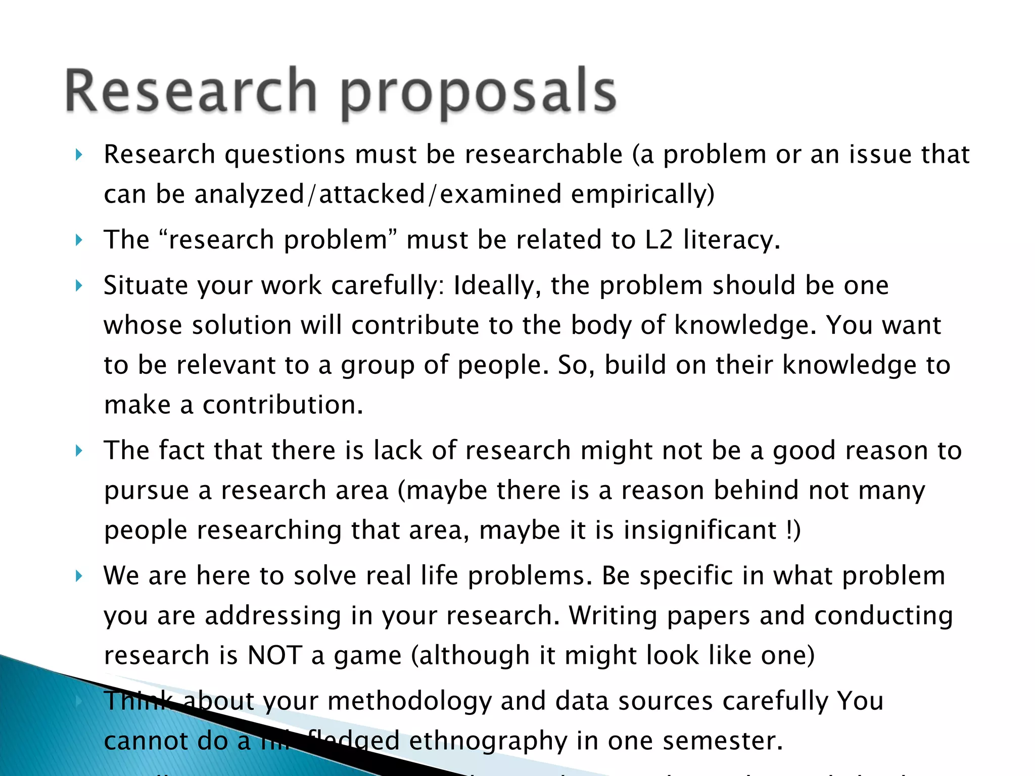 Research questions must be researchable (a problem or an issue that can be analyzed/attacked/examined empirically) The “research problem” must be related to L2 literacy. Situate your work carefully: Ideally, the problem should be one whose solution will contribute to the body of knowledge. You want to be relevant to a group of people. So, build on their knowledge to make a contribution. The fact that there is lack of research might not be a good reason to pursue a research area (maybe there is a reason behind not many people researching that area, maybe it is insignificant !) We are here to solve real life problems. Be specific in what problem you are addressing in your research. Writing papers and conducting research is NOT a game (although it might look like one) Think about your methodology and data sources carefully You cannot do a fill-fledged ethnography in one semester. Finally, see some good models: Read research articles and check out dissertations to see how writers situate their research in the larger scholarship. 