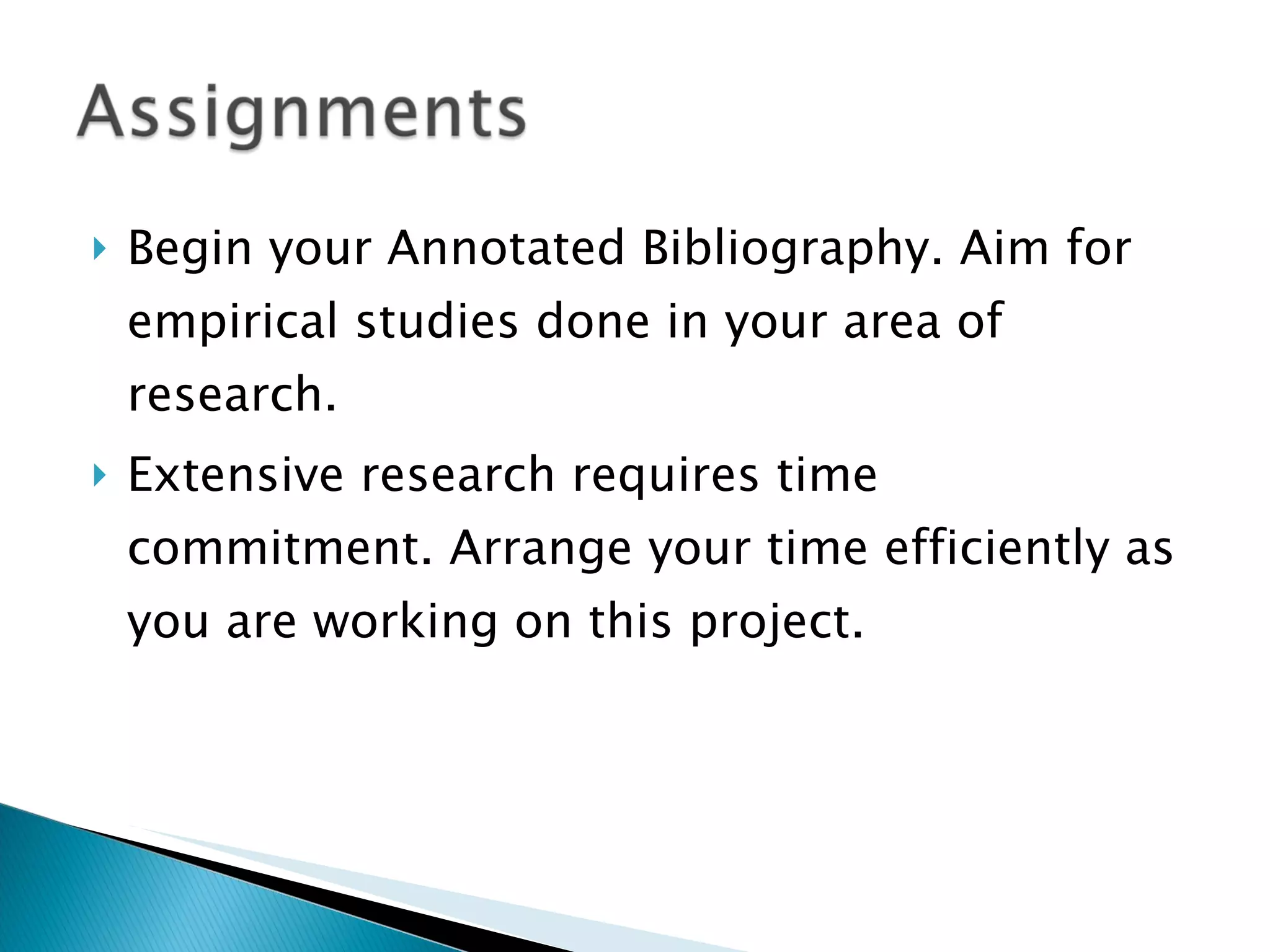 Begin your Annotated Bibliography. Aim for empirical studies done in your area of research. Extensive research requires time commitment. Arrange your time efficiently as you are working on this project. 