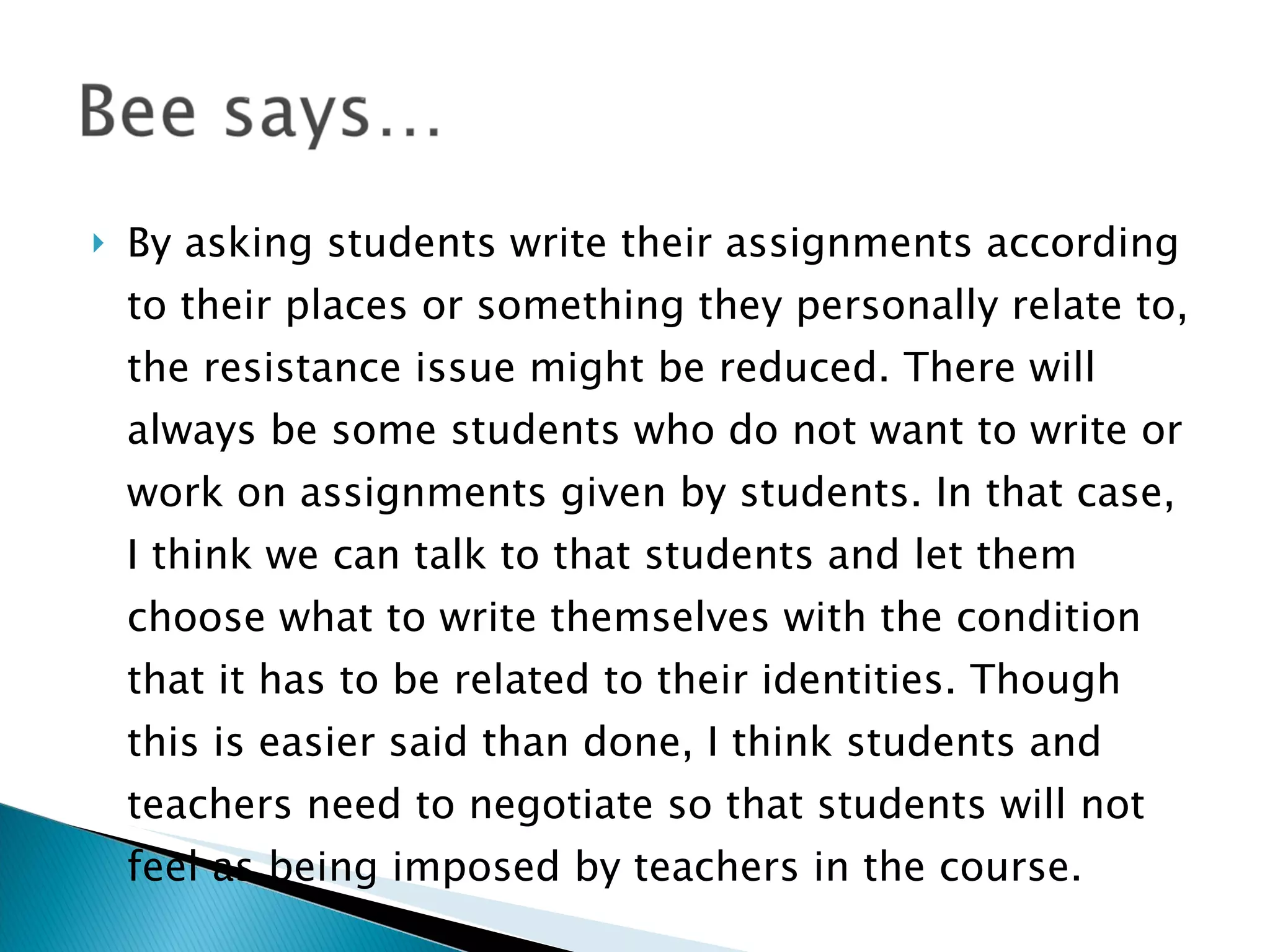 By asking students write their assignments according to their places or something they personally relate to, the resistance issue might be reduced. There will always be some students who do not want to write or work on assignments given by students. In that case, I think we can talk to that students and let them choose what to write themselves with the condition that it has to be related to their identities. Though this is easier said than done, I think students and teachers need to negotiate so that students will not feel as being imposed by teachers in the course.  