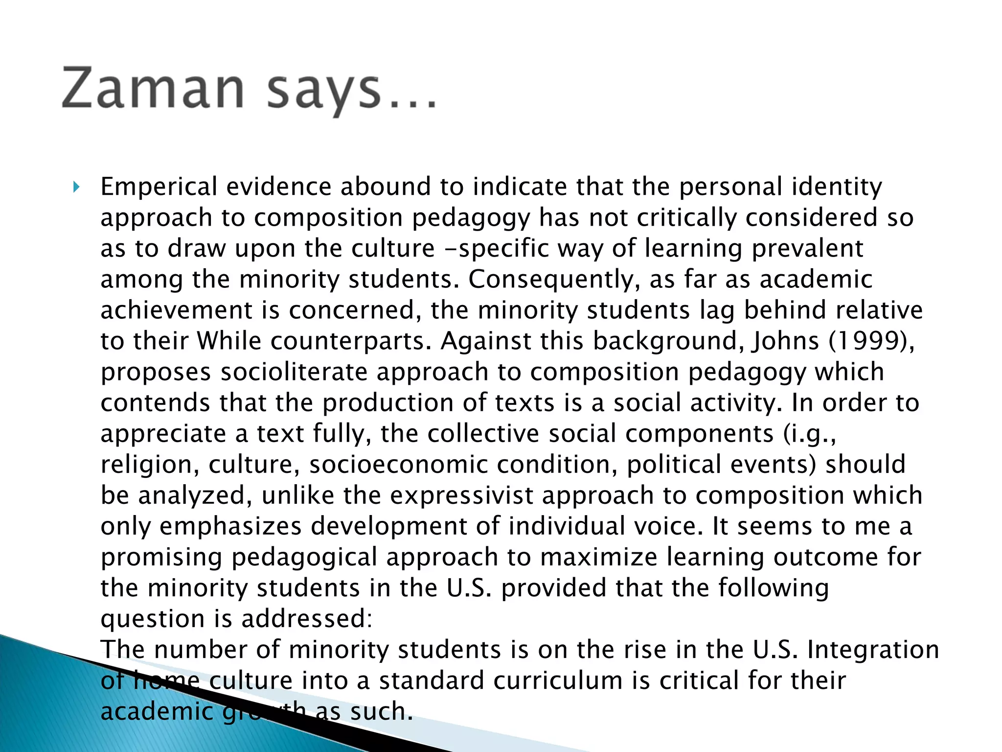 Emperical evidence abound to indicate that the personal identity approach to composition pedagogy has not critically considered so as to draw upon the culture -specific way of learning prevalent among the minority students. Consequently, as far as academic achievement is concerned, the minority students lag behind relative to their While counterparts. Against this background, Johns (1999), proposes socioliterate approach to composition pedagogy which contends that the production of texts is a social activity. In order to appreciate a text fully, the collective social components (i.g., religion, culture, socioeconomic condition, political events) should be analyzed, unlike the expressivist approach to composition which only emphasizes development of individual voice. It seems to me a promising pedagogical approach to maximize learning outcome for the minority students in the U.S. provided that the following question is addressed: The number of minority students is on the rise in the U.S. Integration of home culture into a standard curriculum is critical for their academic growth as such.  
