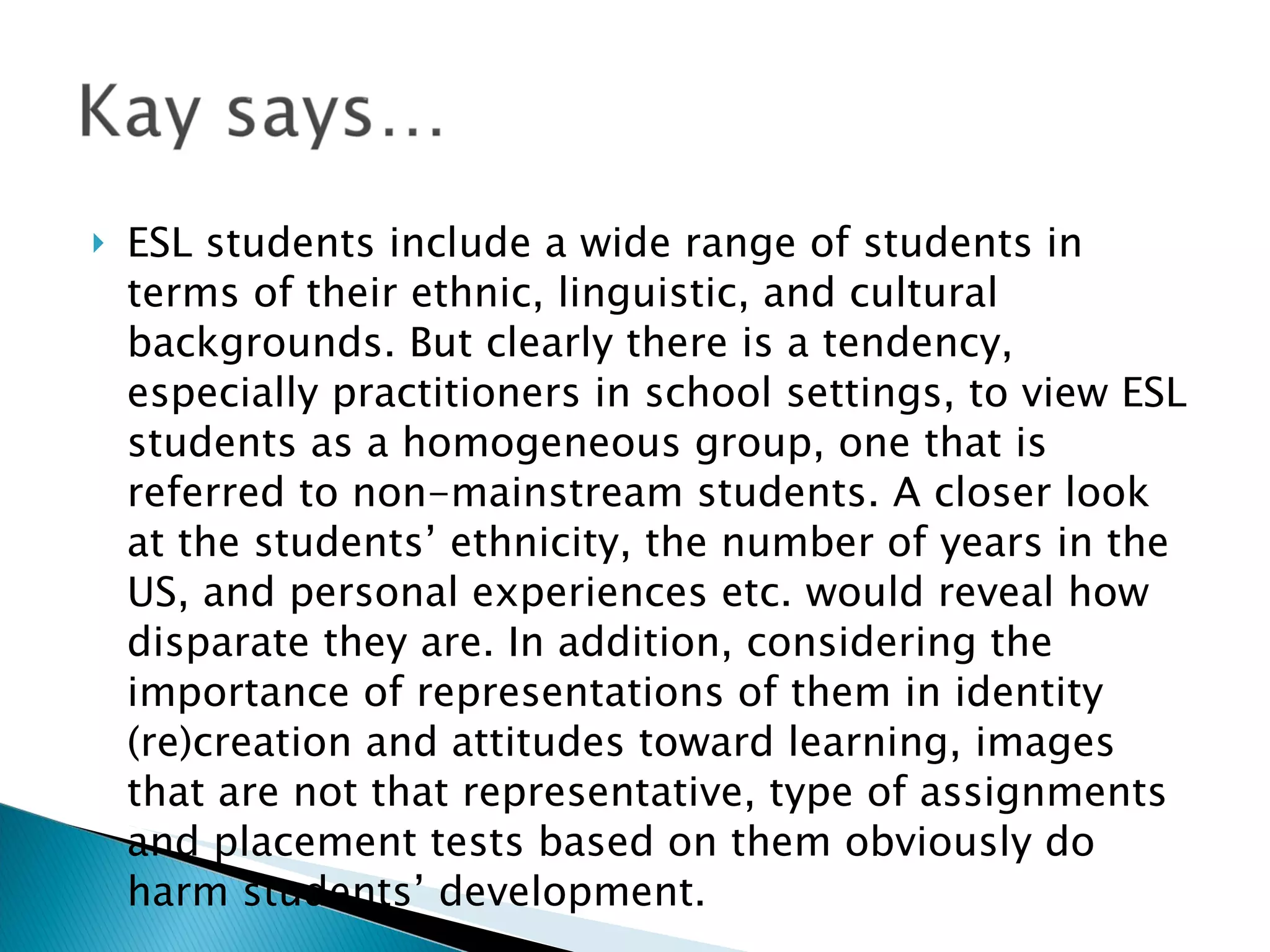 ESL students include a wide range of students in terms of their ethnic, linguistic, and cultural backgrounds. But clearly there is a tendency, especially practitioners in school settings, to view ESL students as a homogeneous group, one that is referred to non-mainstream students. A closer look at the students’ ethnicity, the number of years in the US, and personal experiences etc. would reveal how disparate they are. In addition, considering the importance of representations of them in identity (re)creation and attitudes toward learning, images that are not that representative, type of assignments and placement tests based on them obviously do harm students’ development. 