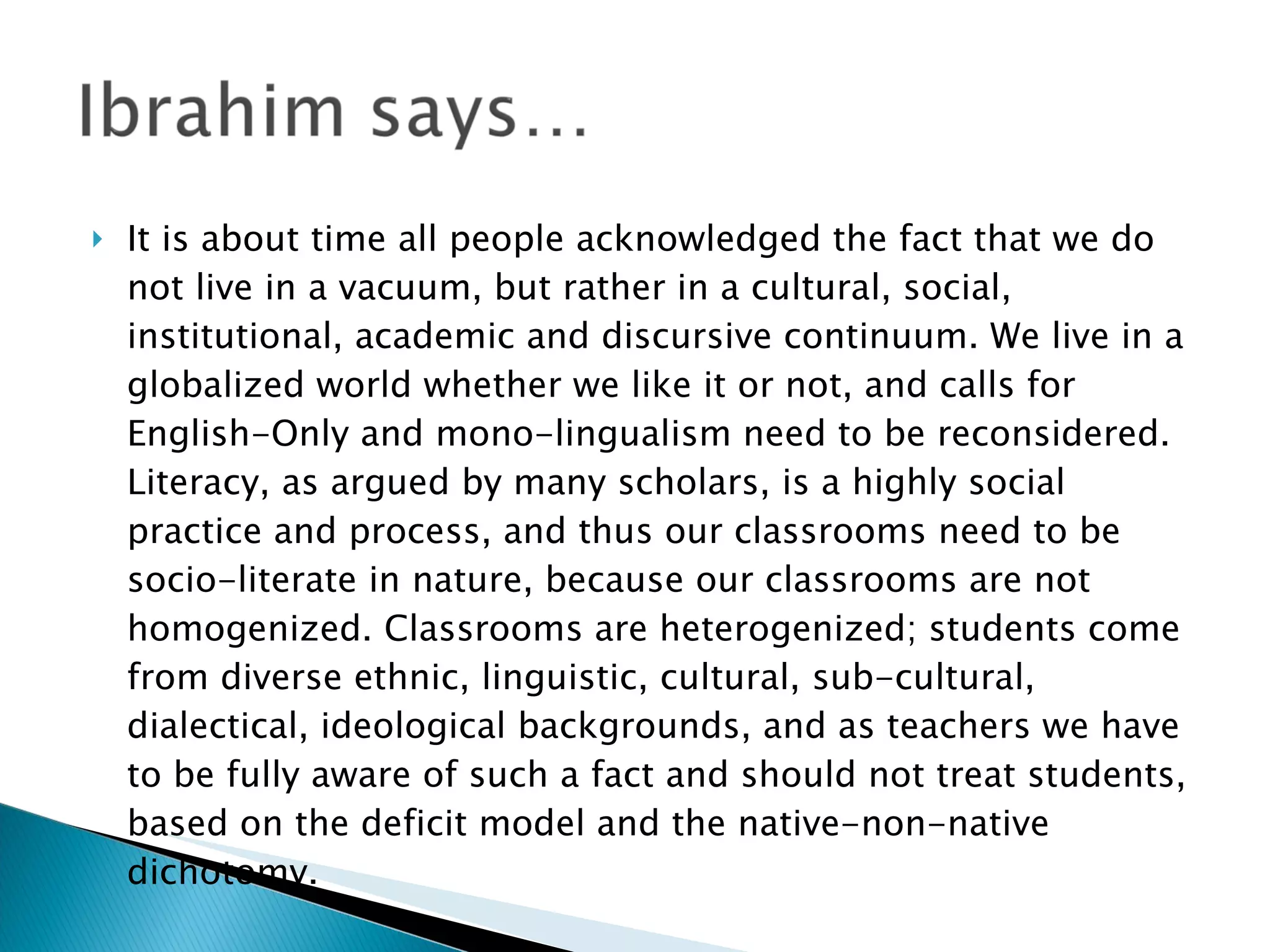 It is about time all people acknowledged the fact that we do not live in a vacuum, but rather in a cultural, social, institutional, academic and discursive continuum. We live in a globalized world whether we like it or not, and calls for English-Only and mono-lingualism need to be reconsidered. Literacy, as argued by many scholars, is a highly social practice and process, and thus our classrooms need to be socio-literate in nature, because our classrooms are not homogenized. Classrooms are heterogenized; students come from diverse ethnic, linguistic, cultural, sub-cultural, dialectical, ideological backgrounds, and as teachers we have to be fully aware of such a fact and should not treat students, based on the deficit model and the native-non-native dichotomy.  