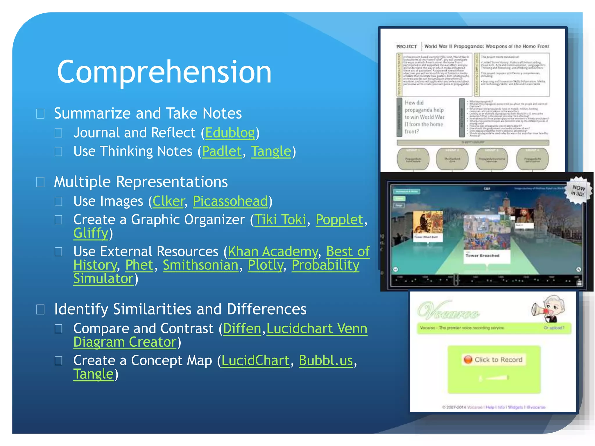 Comprehension
 Summarize and Take Notes
 Journal and Reflect (Edublog)
 Use Thinking Notes (Padlet, Tangle)
 Multiple Representations
 Use Images (Clker, Picassohead)
 Create a Graphic Organizer (Tiki Toki, Popplet,
Gliffy)
 Use External Resources (Khan Academy, Best of
History, Phet, Smithsonian, Plotly, Probability
Simulator)
 Identify Similarities and Differences
 Compare and Contrast (Diffen,Lucidchart Venn
Diagram Creator)
 Create a Concept Map (LucidChart, Bubbl.us,
Tangle)
 
