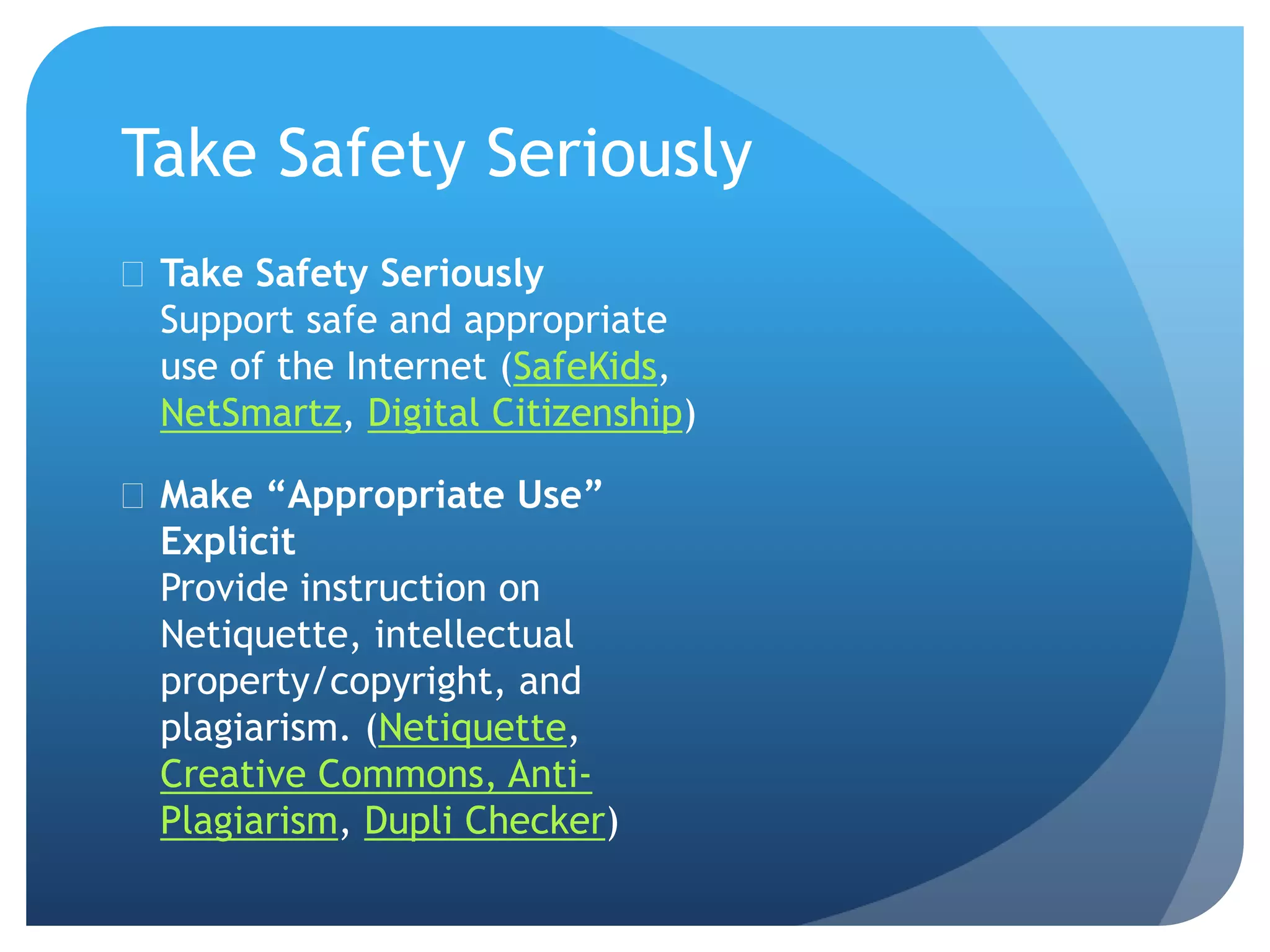 Take Safety Seriously
 Take Safety Seriously
Support safe and appropriate
use of the Internet (SafeKids,
NetSmartz, Digital Citizenship)
 Make “Appropriate Use”
Explicit
Provide instruction on
Netiquette, intellectual
property/copyright, and
plagiarism. (Netiquette,
Creative Commons, Anti-
Plagiarism, Dupli Checker)
 