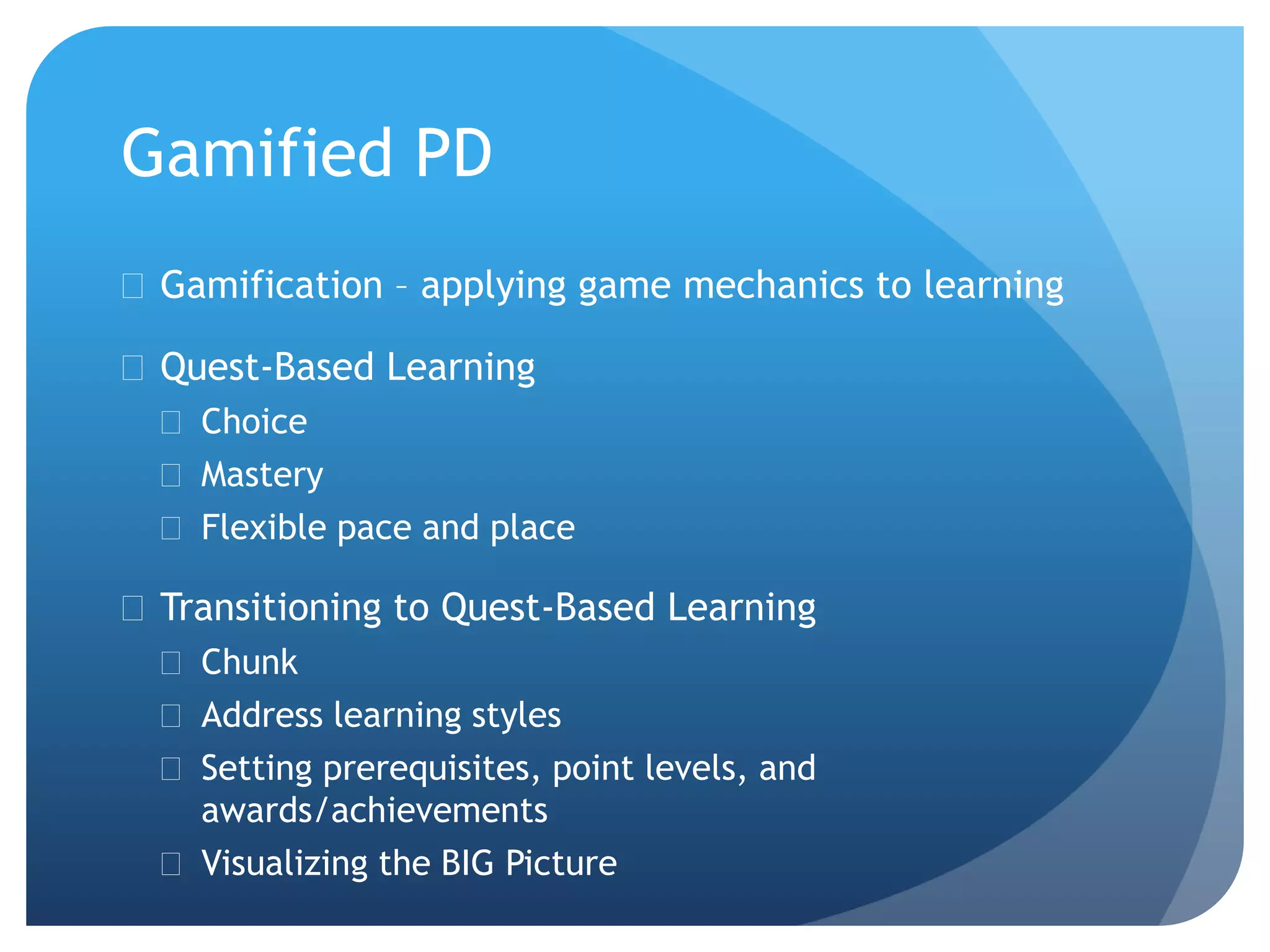 Gamified PD
 Gamification – applying game mechanics to learning
 Quest-Based Learning
 Choice
 Mastery
 Flexible pace and place
 Transitioning to Quest-Based Learning
 Chunk
 Address learning styles
 Setting prerequisites, point levels, and
awards/achievements
 Visualizing the BIG Picture
 