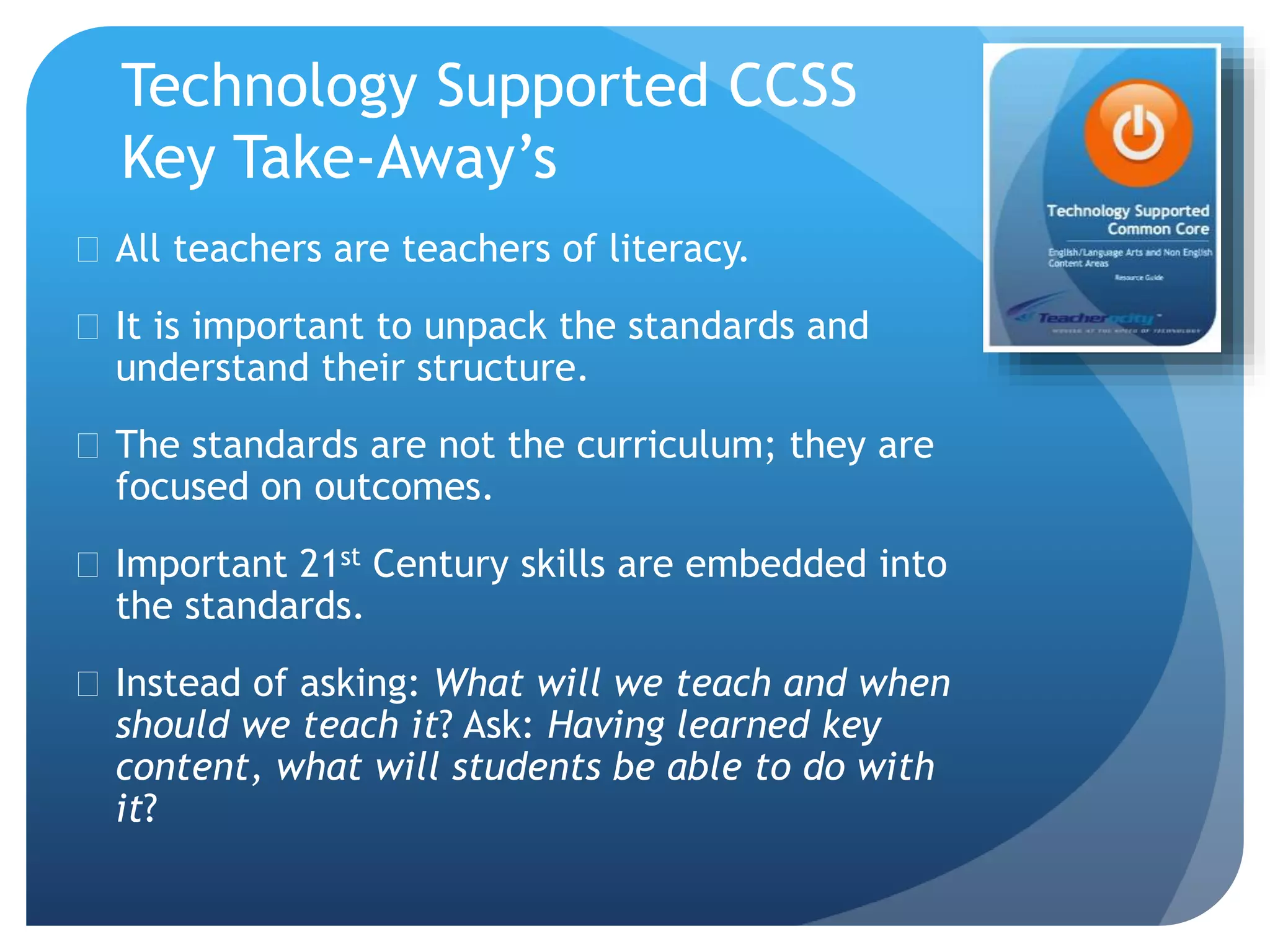 Technology Supported CCSS
Key Take-Away’s
 All teachers are teachers of literacy.
 It is important to unpack the standards and
understand their structure.
 The standards are not the curriculum; they are
focused on outcomes.
 Important 21st Century skills are embedded into
the standards.
 Instead of asking: What will we teach and when
should we teach it? Ask: Having learned key
content, what will students be able to do with
it?
 