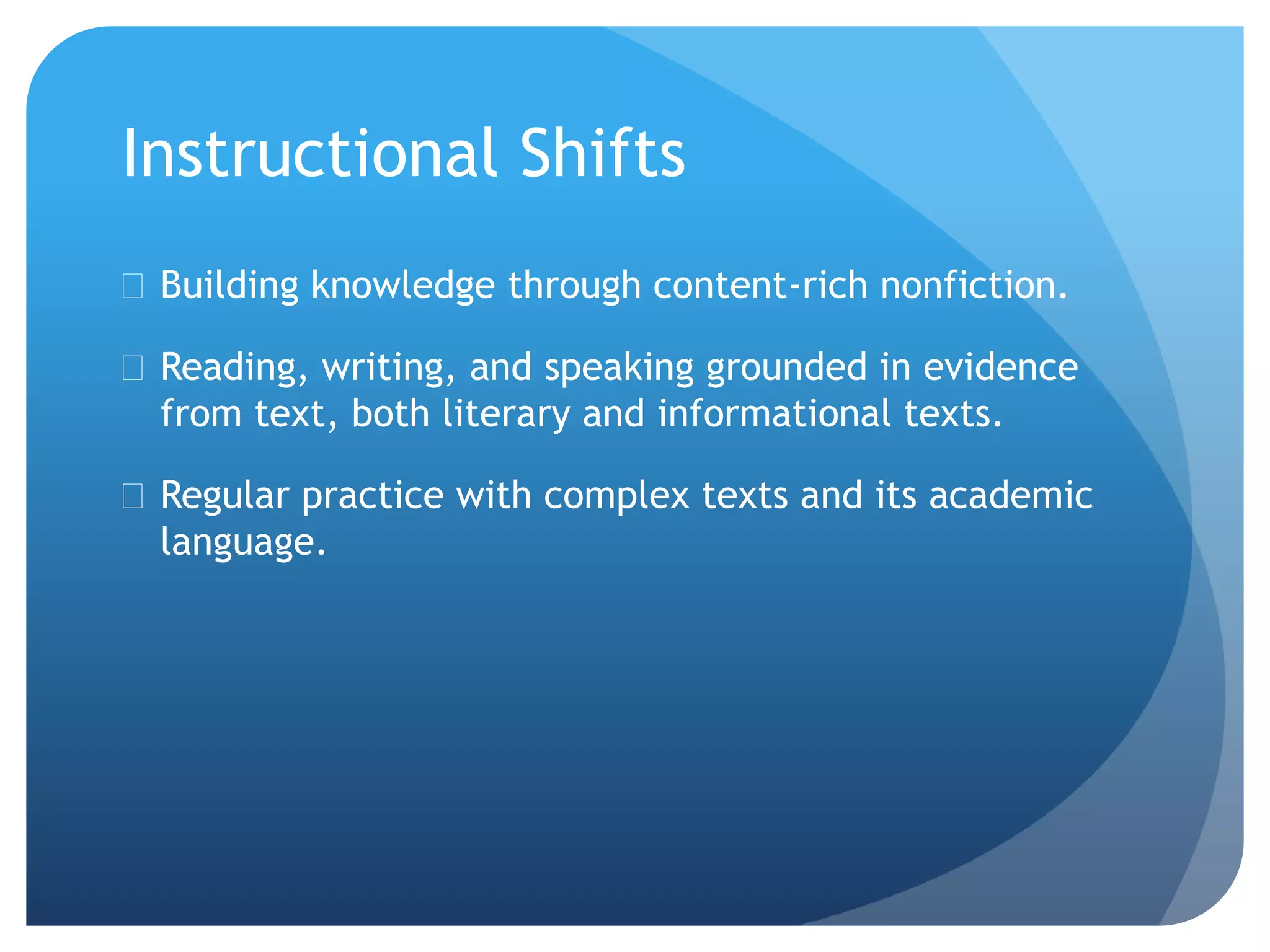 Instructional Shifts
 Building knowledge through content-rich nonfiction.
 Reading, writing, and speaking grounded in evidence
from text, both literary and informational texts.
 Regular practice with complex texts and its academic
language.
 