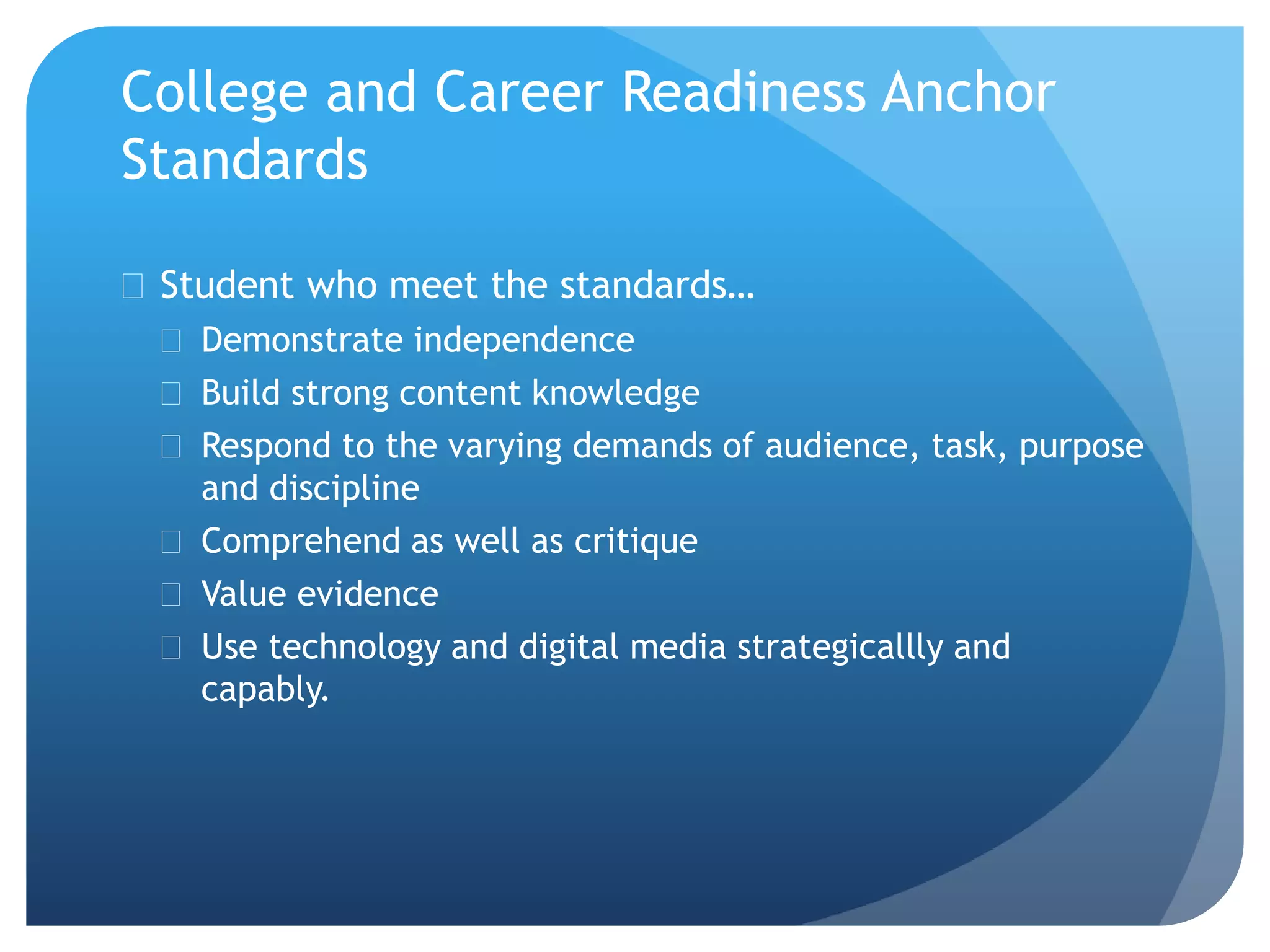 College and Career Readiness Anchor
Standards
 Student who meet the standards…
 Demonstrate independence
 Build strong content knowledge
 Respond to the varying demands of audience, task, purpose
and discipline
 Comprehend as well as critique
 Value evidence
 Use technology and digital media strategicallly and
capably.
 