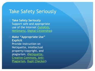 Take Safety Seriously
 Take Safety Seriously
Support safe and appropriate
use of the Internet (SafeKids,
NetSmartz, Digital Citizenship)
 Make “Appropriate Use”
Explicit
Provide instruction on
Netiquette, intellectual
property/copyright, and
plagiarism. (Netiquette,
Creative Commons, Anti-
Plagiarism, Dupli Checker)
 