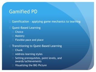Gamified PD
 Gamification – applying game mechanics to learning
 Quest-Based Learning
 Choice
 Mastery
 Flexible pace and place
 Transitioning to Quest-Based Learning
 Chunk
 Address learning styles
 Setting prerequisites, point levels, and
awards/achievements
 Visualizing the BIG Picture
 