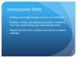 Instructional Shifts
 Building knowledge through content-rich nonfiction.
 Reading, writing, and speaking grounded in evidence
from text, both literary and informational texts.
 Regular practice with complex texts and its academic
language.
 