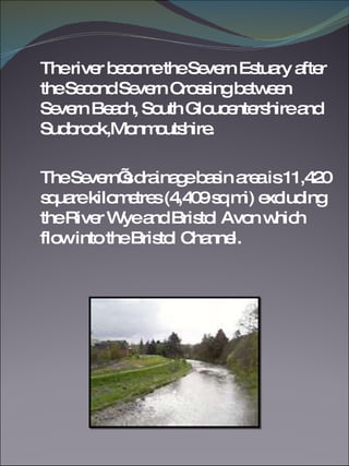 The river become the Severn Estuary after the Second Severn Crossing between Severn Beach, South Gloucentershire and Sudbrook,Monmoutshire. The Severn’s drainage basin area is 11,420 square kilometres (4,409 sq mi) excluding the River Wye and Bristol Avon which flow into the Bristol Channel.  